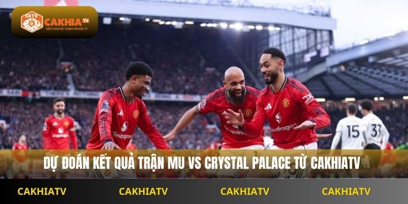 Dự đoán kết quả trận MU vs Crystal Palace từ CakhiaTV